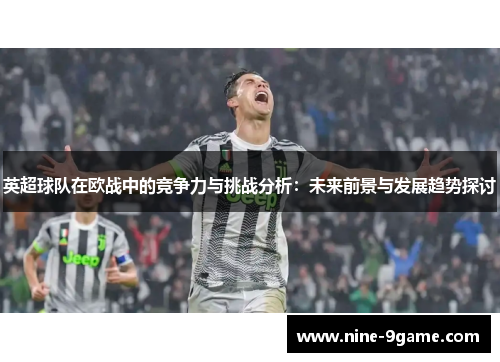 英超球队在欧战中的竞争力与挑战分析:未来前景与发展趋势探讨 英超球队在欧战中的竞争力与挑战分析:未来前景与发展趋势探讨
