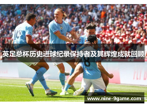 英足总杯历史进球纪录保持者及其辉煌成就回顾 英足总杯历史进球纪录保持者及其辉煌成就回顾