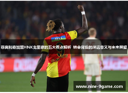 菲奥利奇加盟HNK戈里察的五大看点解析 转会背后的深远意义与未来展望 菲奥利奇加盟HNK戈里察的五大看点解析 转会背后的深远意义与未来展望