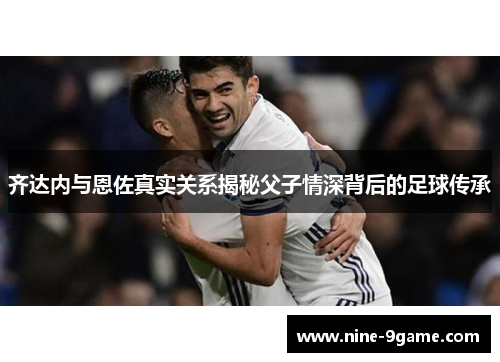 齐达内与恩佐真实关系揭秘父子情深背后的足球传承