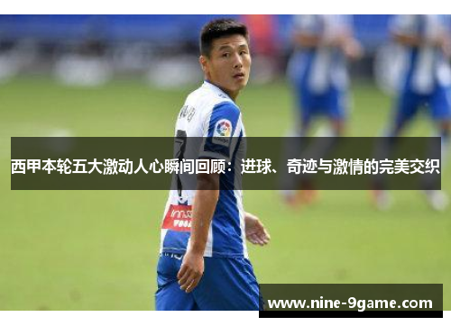 西甲本轮五大激动人心瞬间回顾：进球、奇迹与激情的完美交织
