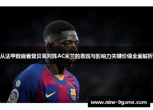 从法甲数据看登贝莱对阵AC米兰的表现与影响力关键价值全面解析 从法甲数据看登贝莱对阵AC米兰的表现与影响力关键价值全面解析