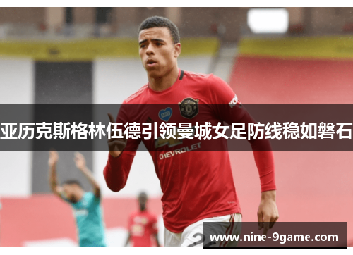 亚历克斯格林伍德引领曼城女足防线稳如磐石 亚历克斯格林伍德引领曼城女足防线稳如磐石