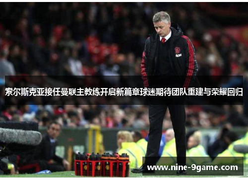 索尔斯克亚接任曼联主教练开启新篇章球迷期待团队重建与荣耀回归 索尔斯克亚接任曼联主教练开启新篇章球迷期待团队重建与荣耀回归