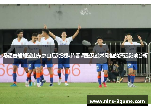 马德鲁加加盟山东泰山后对球队阵容调整及战术风格的深远影响分析 马德鲁加加盟山东泰山后对球队阵容调整及战术风格的深远影响分析
